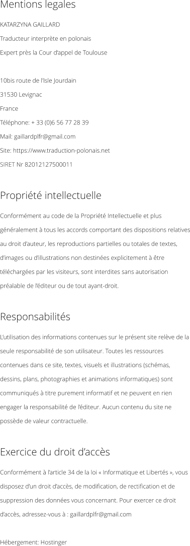 Mentions legales KATARZYNA GAILLARD  Traducteur interprète en polonais   Expert près la Cour d‘appel de Toulouse  10bis route de l’Isle Jourdain 31530 Levignac France Téléphone: + 33 (0)6 56 77 28 39 Mail: gaillardplfr@gmail.com Site: https://www.traduction-polonais.net SIRET Nr 82012127500011            Propriété intellectuelle Conformément au code de la Propriété Intellectuelle et plus généralement à tous les accords comportant des dispositions relatives au droit d’auteur, les reproductions partielles ou totales de textes, d’images ou d’illustrations non destinées explicitement à être téléchargées par les visiteurs, sont interdites sans autorisation préalable de l’éditeur ou de tout ayant-droit.  Responsabilités L’utilisation des informations contenues sur le présent site relève de la seule responsabilité de son utilisateur. Toutes les ressources contenues dans ce site, textes, visuels et illustrations (schémas, dessins, plans, photographies et animations informatiques) sont communiqués à titre purement informatif et ne peuvent en rien engager la responsabilité de l’éditeur. Aucun contenu du site ne possède de valeur contractuelle.  Exercice du droit d’accès Conformément à l’article 34 de la loi « Informatique et Libertés », vous disposez d’un droit d’accès, de modification, de rectification et de suppression des données vous concernant. Pour exercer ce droit d’accès, adressez-vous à : gaillardplfr@gmail.com  Hébergement: Hostinger